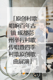 原创村歌唱响百年古镇 成都彭州举行村歌传唱暨四季村歌原创歌曲展演