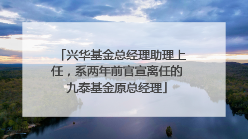 兴华基金总经理助理上任，系两年前官宣离任的九泰基金原总经理