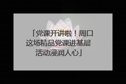 党课开讲啦！周口这场精品党课进基层活动浸润人心