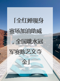 全红婵现身赛场加油助威，全国跳水冠军赛陈艺文夺金