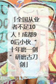 全国从业者不足10人！成都90后小伙“十年磨一剑”研磨古刀剑