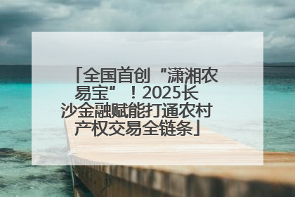 全国首创“潇湘农易宝”！2025长沙金融赋能打通农村产权交易全链条