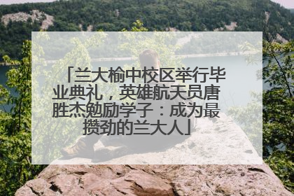 兰大榆中校区举行毕业典礼，英雄航天员唐胜杰勉励学子：成为最攒劲的兰大人