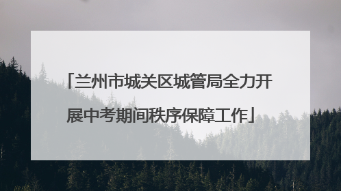 兰州市城关区城管局全力开展中考期间秩序保障工作