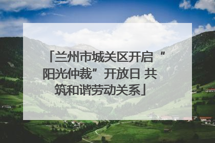兰州市城关区开启“阳光仲裁”开放日 共筑和谐劳动关系