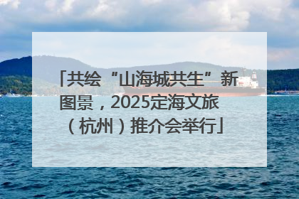 共绘“山海城共生”新图景，2025定海文旅（杭州）推介会举行