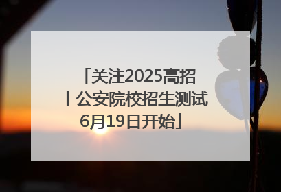 关注2025高招丨公安院校招生测试6月19日开始
