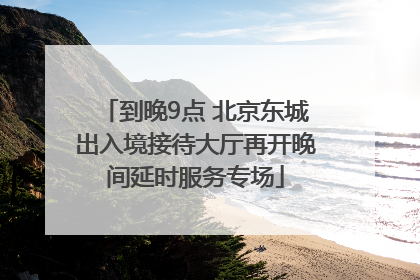 到晚9点 北京东城出入境接待大厅再开晚间延时服务专场