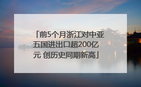 前5个月浙江对中亚五国进出口超200亿元 创历史同期新高