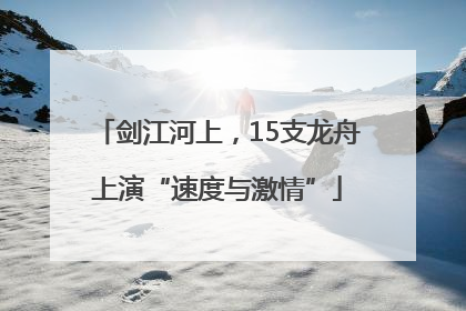 剑江河上，15支龙舟上演“速度与激情”