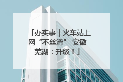 办实事｜火车站上网“不丝滑” 安徽芜湖：升级！