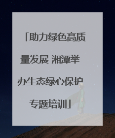 助力绿色高质量发展 湘潭举办生态绿心保护专题培训