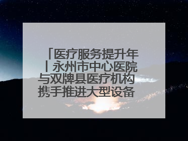 医疗服务提升年丨永州市中心医院与双牌县医疗机构携手推进大型设备仪器共享
