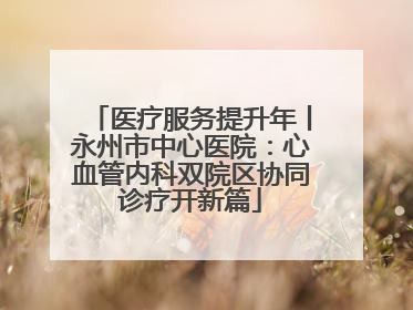 医疗服务提升年丨永州市中心医院：心血管内科双院区协同诊疗开新篇