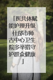 医共体赋能护理升级 什邡市师古中心卫生院多举措守护群众健康