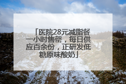 医院28元减脂餐一小时售罄，每日供应百余份，正研发低糖原味酸奶