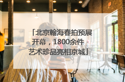 北京翰海春拍预展开幕，1800余件艺术珍品亮相京城