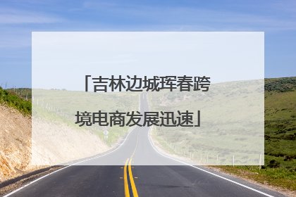 吉林边城珲春跨境电商发展迅速