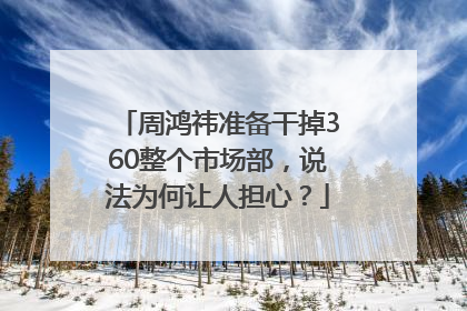 周鸿祎准备干掉360整个市场部，说法为何让人担心？