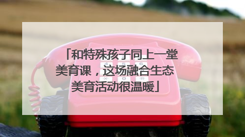 和特殊孩子同上一堂美育课，这场融合生态美育活动很温暖