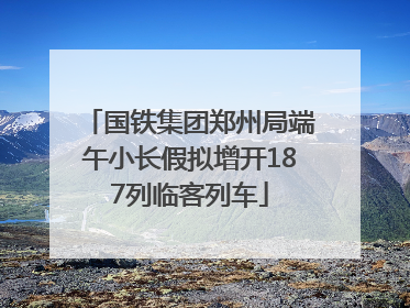 国铁集团郑州局端午小长假拟增开187列临客列车