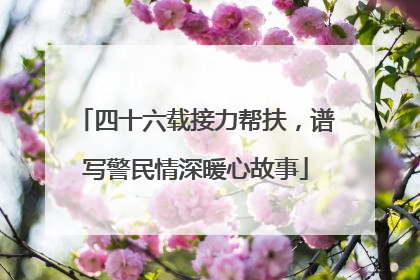 四十六载接力帮扶，谱写警民情深暖心故事