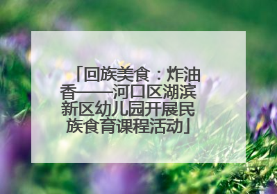 回族美食：炸油香——河口区湖滨新区幼儿园开展民族食育课程活动