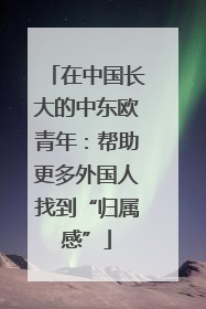 在中国长大的中东欧青年：帮助更多外国人找到“归属感”