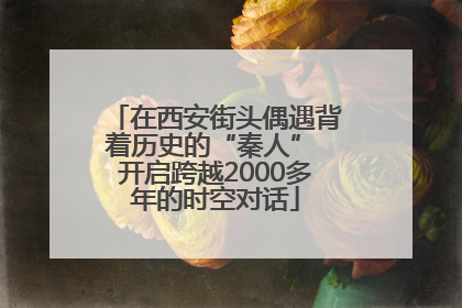 在西安街头偶遇背着历史的“秦人” 开启跨越2000多年的时空对话