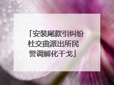 安装尾款引纠纷 杜交曲派出所民警调解化干戈