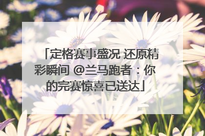 定格赛事盛况 还原精彩瞬间 @兰马跑者：你的完赛惊喜已送达