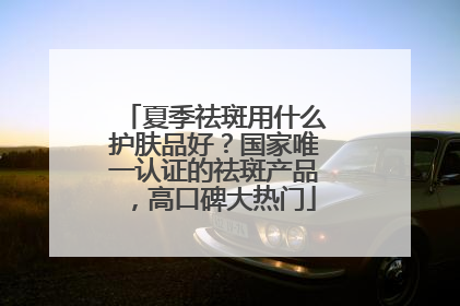 夏季祛斑用什么护肤品好？国家唯一认证的祛斑产品，高口碑大热门