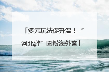 多元玩法促升温！“河北游”圈粉海外客