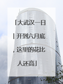 大武汉一日︱开到六月底，这里的花比人还高