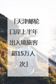 天津邮轮口岸上半年出入境旅客超15万人次