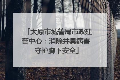太原市城管局市政建管中心：消除井具病害 守护脚下安全