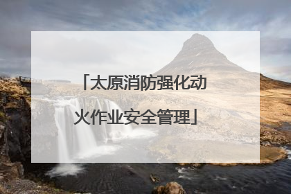 太原消防强化动火作业安全管理