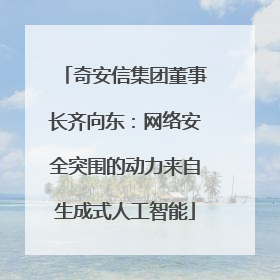 奇安信集团董事长齐向东：网络安全突围的动力来自生成式人工智能