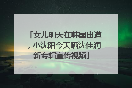 女儿明天在韩国出道，小沈阳今天晒沈佳润新专辑宣传视频