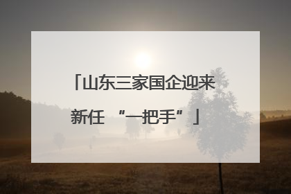 山东三家国企迎来新任 “一把手”