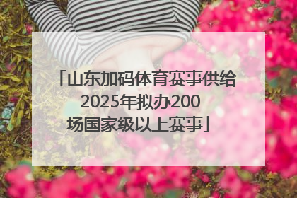 山东加码体育赛事供给 2025年拟办200场国家级以上赛事