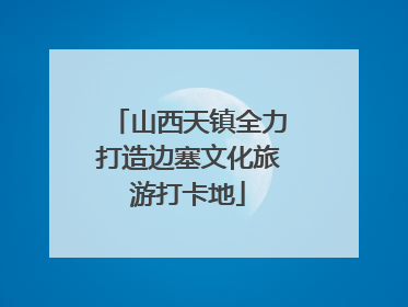 山西天镇全力打造边塞文化旅游打卡地