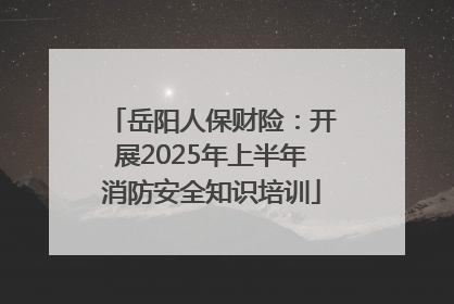 岳阳人保财险：开展2025年上半年消防安全知识培训