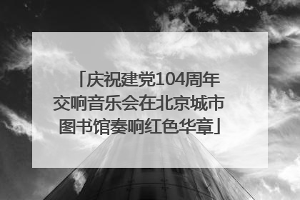 庆祝建党104周年交响音乐会在北京城市图书馆奏响红色华章