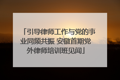 引导律师工作与党的事业同频共振 安徽首期党外律师培训班见闻