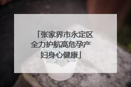 张家界市永定区全力护航高危孕产妇身心健康