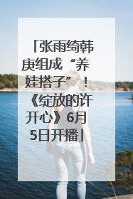 张雨绮韩庚组成“养娃搭子”！《绽放的许开心》6月5日开播