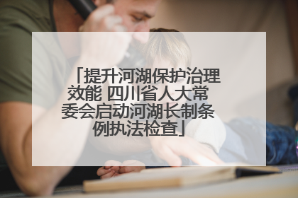 提升河湖保护治理效能 四川省人大常委会启动河湖长制条例执法检查