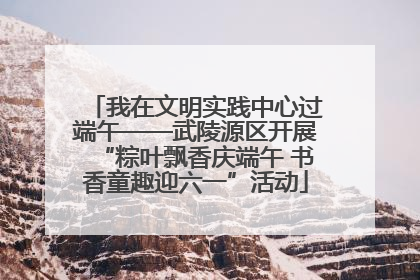 我在文明实践中心过端午——武陵源区开展“粽叶飘香庆端午 书香童趣迎六一”活动