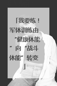 我要练！军体训练由“健康体能”向“战斗体能”转变